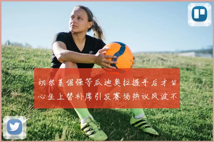 切尔基倔强等瓜迪奥拉握手后才甘心坐上替补席引发赛场热议风波不断