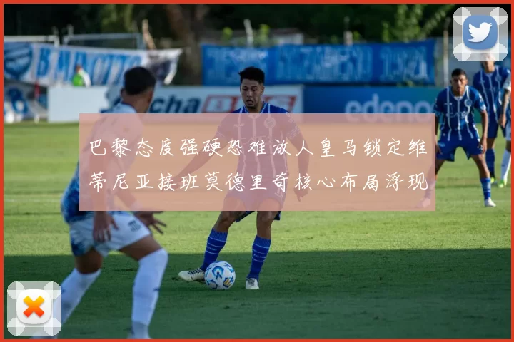 巴黎态度强硬恐难放人皇马锁定维蒂尼亚接班莫德里奇核心布局浮现